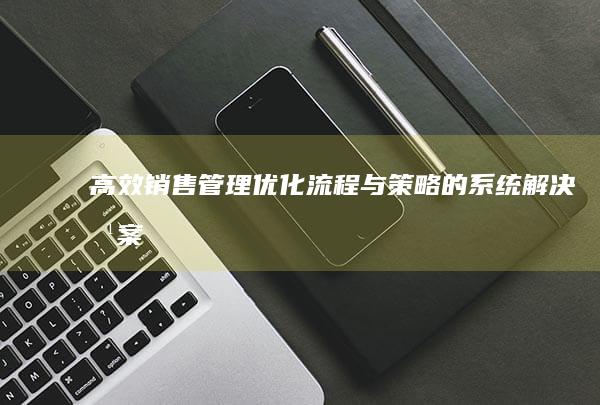 高效销售管理：优化流程与策略的系统解决方案