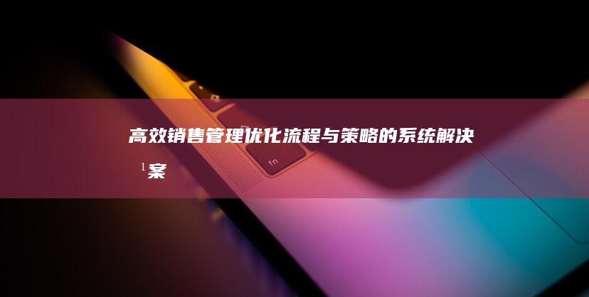 高效销售管理：优化流程与策略的系统解决方案