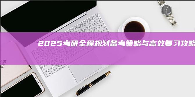 2025考研全程规划：备考策略与高效复习攻略